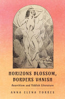 Horizons Blossom, Borders Vanish: Anarchism and Yiddish Literature by Anna Elena Torres