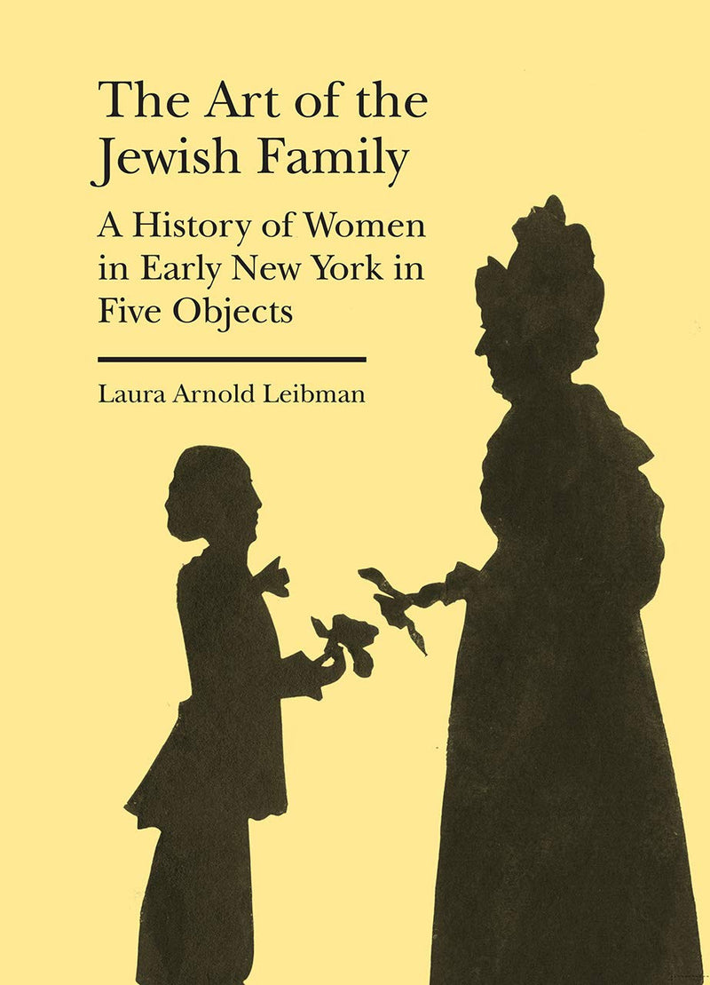 The Art of the Jewish Family: A History of Women in Early New York in Five Objects by Laura Arnold Leibman
